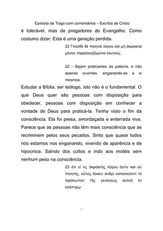 Epístola de Tiago com comentários – Escriba de Cristo
é tolerável, mas de pregadores do Evangelho. Como
costumo dizer: Esta é uma geração perdida.
22 Γ νεσθε δ ποιητα λ γου καί ὲ ὶ ό ὶ µ κροαταὴ ἀ ὶ
µ νον παραλογιζό όµενοι αυτο ςἑ ύ .
22 - Sejam praticantes da palavra, e não
apenas ouvintes, enganando-se a si
mesmos.
Estudar a Bíblia, ser teólogo, isto não é o fundamental. O
que Deus quer são pessoas com disposição para
obedecer, pessoas com disposição em conhecer a
vontade de Deus para praticá-la. Tenho visto o fim da
consciência. Ela foi presa, amordaçada e enterrada viva.
Parece que as pessoas não têm mais consciência que as
recriminem pelos seus pecados. Sinto que quase todos
nós estamos nos enganando, vivendo de aparência e de
hipocrisia. Saindo dos cultos e indo aos motéis sem
nenhum peso na consciência.
23 τι ε τις κροατ ς λ γου στ ν κα οὅ ἴ ἀ ὴ ό ἐ ὶ ὶ ὐ
ποιητ ςή , ο τος οικεν νδρ κατανοο ντι τὗ ἔ ἀ ὶ ῦ ὸ
πρ σωπον τ ς γεν σεως α το νό ῆ έ ὐ ῦ ἐ
σ πτρ ·ἐ ό ῳ
49
 