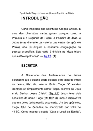 Epístola de Tiago com comentários – Escriba de Cristo
INTRODUÇÃO
Carta inspirada das Escrituras Gregas Cristãs. É
uma das chamadas cartas gerais, porque, como a
Primeira e a Segunda de Pedro, a Primeira de João, e
Judas (mas diferente da maioria das cartas do apóstolo
Paulo), não foi dirigida a nenhuma congregação ou
pessoa específica. Esta carta é dirigida às “doze tribos
que estão espalhadas”. — Tg 1:1. (1)
ESCRITOR
A Sociedade das Testemunhas de Jeová
defendem que a autoria desta epístola é da lavra do irmão
de Jesus, filho de José e Maria: Tiago: “O escritor
identifica-se simplesmente como “Tiago, escravo de Deus
e do Senhor Jesus Cristo”. (Tg 1:1) Jesus teve dois
apóstolos de nome Tiago (Mt 10:2, 3), mas é improvável
que um deles tenha escrito essa carta. Um dos apóstolos,
Tiago, filho de Zebedeu, foi martirizado por volta de
44 EC. Como mostra a seção “Data e Local da Escrita”,
5
 