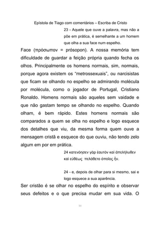 Epístola de Tiago com comentários – Escriba de Cristo
23 - Aquele que ouve a palavra, mas não a
põe em prática, é semelhante a um homem
que olha a sua face num espelho.
Face (πρ σωπον = prósopon). A nossa memória temό
dificuldade de guardar a feição própria quando fecha os
olhos. Principalmente os homens normais, sim, normais,
porque agora existem os “metrossexuais”, ou narcisistas
que ficam se olhando no espelho se admirando molécula
por molécula, como o jogador de Portugal, Cristiano
Ronaldo. Homens normais são aqueles sem vaidade e
que não gastam tempo se olhando no espelho. Quando
olham, é bem rápido. Estes homens normais são
comparados a quem se olha no espelho e logo esquece
dos detalhes que viu, da mesma forma quem ouve a
mensagem cristã e esquece do que ouviu, não tendo zelo
algum em por em prática.
24 κατεν ησεν γ ρ αυτ ν κα πελ λυθενό ὰ ἑ ὸ ὶ ἀ ή
κα ε θ ως πελ θετο πο ος νὶ ὐ έ ά ὁ ῖ ἦ .
24 - e, depois de olhar para si mesmo, sai e
logo esquece a sua aparência.
Ser cristão é se olhar no espelho do espírito e observar
seus defeitos e o que precisa mudar em sua vida. O
50
 