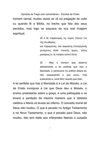 Epístola de Tiago com comentários – Escriba de Cristo
homem carnal, muitas vezes se vê na pregação do culto
ou quando lê a Bíblia, no trecho que fala dos seus
pecados, mas logo se esquece da sua real imagem
espiritual.
25 δ παρακ ψας ε ς νὁ ὲ ύ ἰ όµον τ λειον τ νέ ὸ
τ ς λευθερ αςῆ ἐ ί
κα παραὶ µε ναςί , ο κ κροατ ς πιλησὐ ἀ ὴ ἐ µον ςῆ
γενόµενος λλ ποιητ ς ργουἀ ὰ ὴ ἔ , ο τοςὗ
µακ ριος ν τ ποι σει α το σταιά ἐ ῇ ή ὐ ῦ ἔ .
25 - Mas o homem que observa
atentamente a lei perfeita que traz a
liberdade, e persevera na prática dessa lei,
não esquecendo o que ouviu, mas
praticando-o, será feliz naquilo que fizer.
A lei perfeita que traz a liberdade é a Lei de Moisés, a Lei
de Cristo incorpora a Lei que Deus deu a Moisés, o
ensino protestante sobre a graça, é uma palhaçada e os
levará a perdição da mesma maneira que a idolatria
católica a Maria os levará ao inferno. O conceito moral de
Deus não mudou. O que é pecado no Antigo Testamento
é no Novo Testamento, o que é pecado para Deus, não
mudou. Isto tem dado aos intérpretes liberais a ousadia
51
 