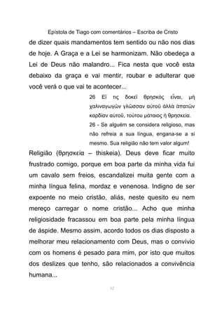 Epístola de Tiago com comentários – Escriba de Cristo
de dizer quais mandamentos tem sentido ou não nos dias
de hoje. A Graça e a Lei se harmonizam. Não obedeça a
Lei de Deus não malandro... Fica nesta que você esta
debaixo da graça e vai mentir, roubar e adulterar que
você verá o que vai te acontecer...
26 Ε τις δοκε θρησκ ς ε ναιἴ ῖ ὸ ἶ , µὴ
χαλιναγωγ ν γλ σσαν α το λλ πατ νῶ ῶ ὐ ῦ ἀ ὰ ἀ ῶ
καρδ αν α τοί ὐ ῦ, το τουύ µ ταιος θρησκε αά ἡ ί .
26 - Se alguém se considera religioso, mas
não refreia a sua língua, engana-se a si
mesmo. Sua religião não tem valor algum!
Religião (θρησκε α – thiskeia). Deus deve ficar muitoί
frustrado comigo, porque em boa parte da minha vida fui
um cavalo sem freios, escandalizei muita gente com a
minha língua felina, mordaz e venenosa. Indigno de ser
expoente no meio cristão, aliás, neste quesito eu nem
mereço carregar o nome cristão... Acho que minha
religiosidade fracassou em boa parte pela minha língua
de áspide. Mesmo assim, acordo todos os dias disposto a
melhorar meu relacionamento com Deus, mas o convívio
com os homens é pesado para mim, por isto que muitos
dos deslizes que tenho, são relacionados a convivência
humana...
52
 