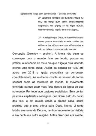 Epístola de Tiago com comentários – Escriba de Cristo
27 θρησκε α καθαρ καί ὰ ὶ ἀµ αντος παρ τί ὰ ῷ
θε κα πατρ α τη στ νῷ ὶ ὶ ὕ ἐ ί , πισκ πτεσθαιἐ έ
ρφανο ς κα χ ρας ν τ λ ψει α τ νὀ ὺ ὶ ή ἐ ῇ ί ὐ ῶ ,
σπιλον αυτ ν τηρε ν π το κ σἄ ἑ ὸ ῖ ἀ ὸ ῦ ό µου.
27 - A religião que Deus, o nosso Pai aceita
como pura e imaculada é esta: cuidar dos
órfãos e das viúvas em suas dificuldades e
não se deixar corromper pelo mundo.
Corrupção ( σπιλον – aspilon). A igreja não deve seἄ
corromper com o mundo. Isto em teoria, porque na
prática, a influência do meio em que a igreja esta inserido
exerce uma força brutal. Assisti da década de 1980 até
agora em 2018 a igreja evangélica se corromper
completamente. As mulheres cristãs se vestem de forma
sensual como as mulheres do mundo. O movimento
feminista parece estar mais forte dentro da igreja do que
no mundo. Por todo lado pastores socialistas. Sem contar
pastores capitalistas selvagens que tiram tudo do bolso
dos fieis, e em muitos casos a própria casa, sobre
pretexto que é uma oferta para Deus. Nunca vi tanto
ladrão em nome de Deus e, nenhum momento da história
e em nenhuma outra religião. Antes dizer que era crente,
53
 