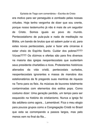 Epístola de Tiago com comentários – Escriba de Cristo
era motivo para ser perseguido e zombado pelas nossas
virtudes. Hoje tenho vergonha de dizer que sou crente,
porque nosso testemunho já não é mais de um seguidor
de Cristo. Somos iguais ao povo do mundo.
Pentecostalismo de pula-pula e nada de meditação na
Bíblia, um bando de brutos que só sabem pular e só, para
estes novos pentecostais, pular e fazer arte circense é
estar cheio do Espírito Santo. Cuidar dos pobres????
Viúvas???? Os dízimos e ofertas são para fins diversos
na maioria das igrejas neopentecostais que sustentam
seus presidente charlatões e ricos. Protestantes históricos
alienados da vida cristã, pentecostais surtados,
neopentecostais ignorantes e massa de manobra dos
estelionatários da fé pregando suas mentiras de riqueza
na Terra para os fieis. As músicas de louvores totalmente
contaminadas com elementos dos estilos pops. Como
costumo dizer: Uma geração perdida, um tempo para ser
esquecido na história do cristianismo. Nunca a igreja foi
tão adúltera como agora... Lamentável. Fica o meu elogio
para poucos grupos como a Congregação Cristã no Brasil
que esta se corrompendo a passos largos, mas pelo
menos vem no final da fila...
54
 