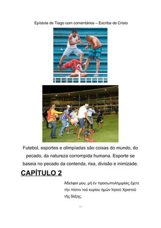 Epístola de Tiago com comentários – Escriba de Cristo
Futebol, esportes e olimpíadas são coisas do mundo, do
pecado, da natureza corrompida humana. Esporte se
baseia no pecado da contenda, rixa, divisão e inimizade.
CAPÍTULO 2
δελφο µου, µ ν προσωποληµψ αις χετεἈ ί ὴ ἐ ί ἔ
τ ν π στιν το κυρ ου µ ν ησο Χριστοὴ ί ῦ ί ἡ ῶ Ἰ ῦ ῦ
τ ς δ ξης.ῆ ό
55
 