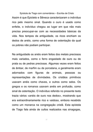 Epístola de Tiago com comentários – Escriba de Cristo
Assim é que Epicteto e Sêneca caracterizaram o indivíduo
rico pelo mesmo sinal. Quando o ouro é usado como
enfeite, o indivíduo chegou ao lugar em que não mais
precisa preocupar-se com as necessidades básicas da
vida. Nos tempos da antiguidade, os ricos enchiam os
dedos de anéis, como uma forma de ostentação da qual
os pobres não podiam participar.
Na antiguidade os anéis eram feitos dos metais preciosos
mais variados, como o ferro engastado de ouro ou de
prata ou de pedras preciosas. Algumas vezes eram feitos
de âmbar, de marfim ou de porcelana, e geralmente eram
adornados com figuras de animais, pessoas ou
representações de divindades. Os cristãos primitivos
usavam anéis como chaves, e outros como selos. Os
gregos e os romanos usavam anéis em profusão, como
sinal de ostentação. O indivíduo referido no presente texto
trazia vários «anéis de ouro nos dedos», mostrando que
era extraordinariamente rico e vaidoso, embora recebido
como um monarca na congregação cristã. Esta epístola
de Tiago fala ainda de cultos realizados nas sinagogas,
57
 