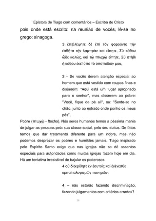 Epístola de Tiago com comentários – Escriba de Cristo
pois onde está escrito: na reunião de vocês, lê-se no
grego: sinagoga.
3 πιβλ ψητε δ π τ ν φορο ντα τ νἐ έ ὲ ἐ ὶ ὸ ῦ ὴ
σθ τα τ ν λαἐ ῆ ὴ µπρ ν κα ε πητεὰ ὶ ἴ , Σ κ θουὺ ά
δε καλ ςὧ ῶ , κα τ πτωχ ε πητεὶ ῷ ῷ ἴ , Σ στ θιὺ ῆ
κ θου κε π τ ποπ δι νἢ ά ἐ ῖ ὑ ὸ ὸ ὑ ό ό µου,
3 - Se vocês derem atenção especial ao
homem que está vestido com roupas finas e
disserem: "Aqui está um lugar apropriado
para o senhor", mas disserem ao pobre:
"Você, fique de pé ali", ou: "Sente-se no
chão, junto ao estrado onde ponho os meus
pés",
Pobre (πτωχ - ftocho). Nós seres humanos temos a péssima maniaῷ
de julgar as pessoas pela sua classe social, pelo seu status. De fatos
temos que dar tratamento diferente para um nobre, mas não
podemos desprezar os pobres e humildes jamais. Tiago inspirado
pelo Espírito Santo exige que nas igrejas não se dê assentos
especiais para autoridades como muitas igrejas fazem hoje em dia.
Há um tentativa irresistível de bajular os poderosos.
4 ο διεκρ θητε ν αυτο ς κα γ νεσθεὐ ί ἐ ἑ ῖ ὶ ἐ έ
κριτα ιαλογισὶ µ ν πονηρ νῶ ῶ ;
4 – não estarão fazendo discriminação,
fazendo julgamentos com critérios errados?
58
 