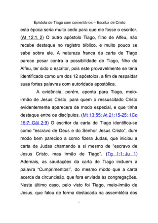 Epístola de Tiago com comentários – Escriba de Cristo
esta época seria muito cedo para que ele fosse o escritor.
(At 12:1, 2) O outro apóstolo Tiago, filho de Alfeu, não
recebe destaque no registro bíblico, e muito pouco se
sabe sobre ele. A natureza franca da carta de Tiago
parece pesar contra a possibilidade de Tiago, filho de
Alfeu, ter sido o escritor, pois este provavelmente se teria
identificado como um dos 12 apóstolos, a fim de respaldar
suas fortes palavras com autoridade apostólica.
A evidência, porém, aponta para Tiago, meio-
irmão de Jesus Cristo, para quem o ressuscitado Cristo
evidentemente aparecera de modo especial, e que tinha
destaque entre os discípulos. (Mt 13:55; At 21:15-25; 1Co
15:7; Gál 2:9) O escritor da carta de Tiago identifica-se
como “escravo de Deus e do Senhor Jesus Cristo”, dum
modo bem parecido a como fizera Judas, que iniciou a
carta de Judas chamando a si mesmo de “escravo de
Jesus Cristo, mas irmão de Tiago”. (Tg 1:1; Ju 1)
Ademais, as saudações da carta de Tiago incluem a
palavra “Cumprimentos!”, do mesmo modo que a carta
acerca da circuncisão, que fora enviada às congregações.
Neste último caso, pelo visto foi Tiago, meio-irmão de
Jesus, que falou de forma destacada na assembléia dos
6
 