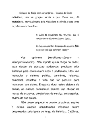 Epístola de Tiago com comentários – Escriba de Cristo
individual, mas de grupos socais a qual Deus sim,, dá
preferência, provavelmente pela vida dura e sofrida, o que torna
os pobres mais humildes.
6 ὑµε ς δ τιῖ ὲ ἠ µ σατε τ ν πτωχ νά ὸ ό . ο χ οὐ ἱ
πλο σιοι καταδυναστε ουσινύ ύ ὑµ νῶ ,
6 - Mas vocês têm desprezado o pobre. Não
são os ricos que oprimem vocês?
Vos oprimem (καταδυναστε ουσιν –ύ
katadynastévousin). Não importa quem chega no poder,
toda classe de pessoas poderosas precisam criar
sistemas para continuarem ricas e poderosas. Eles irão
manipular o sistema político, bancários, religioso,
comercial, industrial e tudo que for possível para
manterem seu status. Enquanto durar estes sistema de
coisas, as classes dominantes sempre irão abusar da
massa de escravos, prestadores de serviço, empregados,
chame do que quiser.
Não posso esquecer o quanto os pobres, negros
e outras classes consideradas inferiores foram
desprezadas pela igreja ao longo da história... Católicos,
60
 
