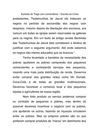 Epístola de Tiago com comentários – Escriba de Cristo
protestantes, Testemunhas de Jeová etc tratavam os
negros no período da escravidão dos negros com
desprezo, mesmo depois da libertação dos escravos, era
comum em todas as igrejas serem reservadas as galerias
para os negros. Em um texto da antiga revista Sentinela
das Testemunhas de Jeová eles cometeram a idiotice de
justificar com o seguinte argumento: Até onde sabemos
os negros são menos educados que os brancos.”
Tenho levantado a bandeira da necessidade dos
pobres ajudarem os pobres comprando dos pequenos
comerciantes e contratando serviços dos pequenos,
visando uma mais justa distribuição de renda. Devemos
evitar comprar das grandes redes como Mc Donald,
Coca-Cola e de todas as grandes multinacionais.
Devemos favorecer o comercio local e dos pequenos
lojistas e agricultores da nossa região.
Nem todo produto ou serviço podemos comprar
ou contratar de pequenos e pobres, mas dentro do
possível devemos incentivar o negócio com os pobres,
uns ajudando os outros, fazendo as riquezas circularem
entre os pobres. Mas os próprios pobres são os que
preferem comprar produtos de “marca” em detrimento dos
61
 