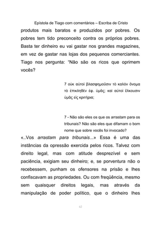 Epístola de Tiago com comentários – Escriba de Cristo
produtos mais baratos e produzidos por pobres. Os
pobres tem tido preconceito contra os próprios pobres.
Basta ter dinheiro eu vai gastar nos grandes magazines,
em vez de gastar nas lojas dos pequenos comerciantes.
Tiago nos pergunta: “Não são os ricos que oprimem
vocês?
7 ο κ α το βλασφηὐ ὐ ὶ µο σιν τ καλ ν νοῦ ὸ ὸ ὄ µα
τ πικληθ ν φὸ ἐ ὲ ἐ . ὑµ ςᾶ ; κα α το λκουσινὶ ὐ ὶ ἕ
ὑµ ς ε ς κριτ ριαᾶ ἰ ή ;
7 - Não são eles os que os arrastam para os
tribunais? Não são eles que difamam o bom
nome que sobre vocês foi invocado?
«..Vos arrastam para tribunais...» Essa é uma das
instâncias da opressão exercida pelos ricos. Talvez com
direito legal, mas com atitude desprezível e sem
paciência, exigiam seu dinheiro; e, se porventura não o
recebessem, punham os ofensores na prisão e lhes
confiscavam as propriedades. Ou com freqüência, mesmo
sem quaisquer direitos legais, mas através da
manipulação de poder político, que o dinheiro lhes
62
 