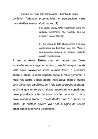 Epístola de Tiago com comentários – Escriba de Cristo
conferia, furtavam propriedades e perseguiam seus
concidadãos menos afortunados. (1)
8 εἰ µ ντοι νέ όµον τελε τε βασιλικ ν κατ τ νῖ ὸ ὰ ὴ
γραφ νή , γαπ σεις τ ν πλησ ον σου ςἈ ή ὸ ί ὡ
σεαυτ νό , καλ ς ποιε τε·ῶ ῖ
8 - Se vocês de fato obedecerem à lei real
encontrada na Escritura que diz: "Ame o
seu próximo como a si mesmo", estarão
agindo corretamente.
A Lei do Amor. Existe uma lei natural que Deus
estabeleceu para reger o universo, uma lei em que o mais
forte deve prevalecer sobre o mais fraco, o predador
sobre a presa, o mais esperto sobre o mais demente, o
mais rico sobre o mais pobre, mas Deus criou o mundo
com universos paralelos, com leis que sobrepõe a outras,
assim é que entre as criaturas angelicais e superioras,
deve prevalecer a lei do amor. Na lei do amor, o forte
deve ajudar o fraco, o maior dentre nós é o servo de
todos. Os cristãos devem viver sob a égide da Lei do
amor que é superior a Lei natural.
63
 