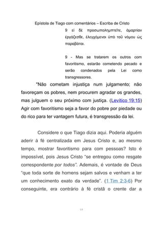 Epístola de Tiago com comentários – Escriba de Cristo
9 ε δ προσωποληἰ ὲ µπτε τεῖ , ἁµαρτ ανί
ργ ζεσθεἐ ά , λεγχἐ όµενοι π το νὑ ὸ ῦ όµου ςὡ
παραβ ταιά .
9 - Mas se tratarem os outros com
favoritismo, estarão cometendo pecado e
serão condenados pela Lei como
transgressores.
"Não cometam injustiça num julgamento; não
favoreçam os pobres, nem procurem agradar os grandes,
mas julguem o seu próximo com justiça. (Levítico 19:15)
Agir com favoritismo seja a favor do pobre por piedade ou
do rico para ter vantagem futura, é transgressão da lei.
Considere o que Tiago dizia aqui. Poderia alguém
aderir à fé centralizada em Jesus Cristo e, ao mesmo
tempo, mostrar favoritismo para com pessoas? Isto é
impossível, pois Jesus Cristo “se entregou como resgate
correspondente por todos”. Ademais, é vontade de Deus
“que toda sorte de homens sejam salvos e venham a ter
um conhecimento exato da verdade”. (1 Tim 2:3-6) Por
conseguinte, era contrário à fé cristã o crente dar a
64
 