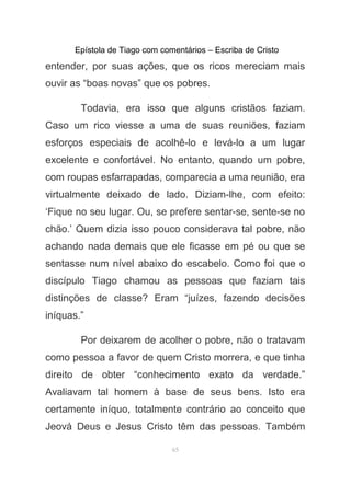 Epístola de Tiago com comentários – Escriba de Cristo
entender, por suas ações, que os ricos mereciam mais
ouvir as “boas novas” que os pobres.
Todavia, era isso que alguns cristãos faziam.
Caso um rico viesse a uma de suas reuniões, faziam
esforços especiais de acolhê-lo e levá-lo a um lugar
excelente e confortável. No entanto, quando um pobre,
com roupas esfarrapadas, comparecia a uma reunião, era
virtualmente deixado de lado. Diziam-lhe, com efeito:
‘Fique no seu lugar. Ou, se prefere sentar-se, sente-se no
chão.’ Quem dizia isso pouco considerava tal pobre, não
achando nada demais que ele ficasse em pé ou que se
sentasse num nível abaixo do escabelo. Como foi que o
discípulo Tiago chamou as pessoas que faziam tais
distinções de classe? Eram “juízes, fazendo decisões
iníquas.”
Por deixarem de acolher o pobre, não o tratavam
como pessoa a favor de quem Cristo morrera, e que tinha
direito de obter “conhecimento exato da verdade.”
Avaliavam tal homem à base de seus bens. Isto era
certamente iníquo, totalmente contrário ao conceito que
Jeová Deus e Jesus Cristo têm das pessoas. Também
65
 