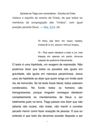 Epístola de Tiago com comentários – Escriba de Cristo
violava o espírito do ensino de Cristo, de que todos os
membros da congregação são “irmãos”, com igual
posição perante Deus. — Mat. 23:8. (4)
10 στις γ ρ λον τ ν νὅ ὰ ὅ ὸ όµον τηρ σή ῃ,
πτα σ δ ν νί ῃ ὲ ἐ ἑ ί, γ γονεν π ντων νοχοςέ ά ἔ .
10 - Pois quem obedece a toda a Lei, mas
tropeça em apenas um ponto, torna-se
culpado de quebrá-la inteiramente.
O texto é uma hipérbole, um exagero de expressão. Não
podemos dizer que todos os pecados são iguais em
gravidade, são iguais em natureza pecaminosa. Jesus
usou de hipérbole ao dizer que quem xinga um irmão será
réu de homicídio. Se tal texto fosse literal, todos estariam
condenados. No fundo todos os homens são
transgressores, porque ninguém consegue obedecer
completamente os mandamentos de Deus e ser
totalmente justo na terra. Tiago parece nos dizer que não
adianta não roubar, não matar, não mentir e cometer
pecado menor como fazer acepção de pessoa. O que eu
entendo é que todo dia devemos acordar disposto a ser
66
 