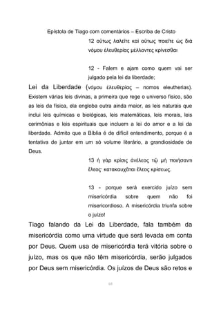 Epístola de Tiago com comentários – Escriba de Cristo
12 ο τως λαλε τε κα ο τως ποιε τε ς διὕ ῖ ὶ ὕ ῖ ὡ ὰ
νόµου λευθερ αςἐ ί µ λλοντες κρ νεσθαιέ ί
12 - Falem e ajam como quem vai ser
julgado pela lei da liberdade;
Lei da Liberdade (νόµου λευθερ ας – nomos eleutherias).ἐ ί
Existem várias leis divinas, a primeira que rege o universo físico, são
as leis da física, ela engloba outra ainda maior, as leis naturais que
inclui leis químicas e biológicas, leis matemáticas, leis morais, leis
cerimônias e leis espirituais que incluem a lei do amor e a lei da
liberdade. Admito que a Bíblia é de difícil entendimento, porque é a
tentativa de juntar em um só volume literário, a grandiosidade de
Deus.
13 γ ρ κρ σις ν λεος τἡ ὰ ί ἀ έ ῷ µ ποι σαντιὴ ή
λεος· κατακαυχ ται λεος κρ σεωςἔ ᾶ ἔ ί .
13 - porque será exercido juízo sem
misericórdia sobre quem não foi
misericordioso. A misericórdia triunfa sobre
o juízo!
Tiago falando da Lei da Liberdade, fala também da
misericórdia como uma virtude que será levada em conta
por Deus. Quem usa de misericórdia terá vitória sobre o
juízo, mas os que não têm misericórdia, serão julgados
por Deus sem misericórdia. Os juízos de Deus são retos e
68
 