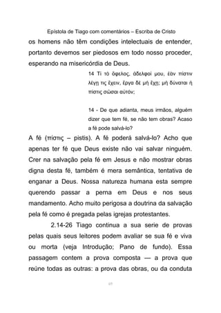 Epístola de Tiago com comentários – Escriba de Cristo
os homens não têm condições intelectuais de entender,
portanto devemos ser piedosos em todo nosso proceder,
esperando na misericórdia de Deus.
14 Τ τ φελοςί ὸ ὄ , δελφοἀ ί µου, ν π στινἐὰ ί
λ γ τις χεινέ ῃ ἔ , ργα δἔ ὲ µ χὴ ἔ ῃ; µ δ ναταιὴ ύ ἡ
π στις σ σαι α τ νί ῶ ὐ ό ;
14 - De que adianta, meus irmãos, alguém
dizer que tem fé, se não tem obras? Acaso
a fé pode salvá-lo?
A fé (π στις – pistis). A fé poderá salvá-lo? Acho queί
apenas ter fé que Deus existe não vai salvar ninguém.
Crer na salvação pela fé em Jesus e não mostrar obras
digna desta fé, também é mera semântica, tentativa de
enganar a Deus. Nossa natureza humana esta sempre
querendo passar a perna em Deus e nos seus
mandamento. Acho muito perigosa a doutrina da salvação
pela fé como é pregada pelas igrejas protestantes.
2.14-26 Tiago continua a sua serie de provas
pelas quais seus leitores podem avaliar se sua fé e viva
ou morta (veja Introdução; Pano de fundo). Essa
passagem contem a prova composta — a prova que
reúne todas as outras: a prova das obras, ou da conduta
69
 