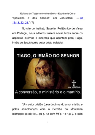 Epístola de Tiago com comentários – Escriba de Cristo
‘apóstolos e dos anciãos’ em Jerusalém. — At
15:13, 22, 23.” (7)
No site do Instituto Superior Politécnico de Viseu
em Portugal, seus editores trazem novas luzes sobre os
aspectos internos e externos que apontam para Tiago,
irmão de Jesus como autor desta epístola:
“Um autor cristão (pela doutrina do amor cristão e
pelas semelhanças com o Sermão da Montanha
(compare-se por ex., Tg 1, 12 com Mt 5, 11-12; 2, 5 com
7
 