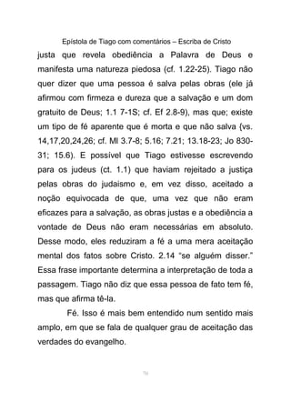 Epístola de Tiago com comentários – Escriba de Cristo
justa que revela obediência a Palavra de Deus e
manifesta uma natureza piedosa (cf. 1.22-25). Tiago não
quer dizer que uma pessoa é salva pelas obras (ele já
afirmou com firmeza e dureza que a salvação e um dom
gratuito de Deus; 1.1 7-1S; cf. Ef 2.8-9), mas que; existe
um tipo de fé aparente que é morta e que não salva {vs.
14,17,20,24,26; cf. Ml 3.7-8; 5.16; 7.21; 13.18-23; Jo 830-
31; 15.6). E possível que Tiago estivesse escrevendo
para os judeus (ct. 1.1) que haviam rejeitado a justiça
pelas obras do judaismo e, em vez disso, aceitado a
noção equivocada de que, uma vez que não eram
eficazes para a salvação, as obras justas e a obediência a
vontade de Deus não eram necessárias em absoluto.
Desse modo, eles reduziram a fé a uma mera aceitação
mental dos fatos sobre Cristo. 2.14 “se alguém disser.”
Essa frase importante determina a interpretação de toda a
passagem. Tiago não diz que essa pessoa de fato tem fé,
mas que afirma tê-la.
Fé. Isso é mais bem entendido num sentido mais
amplo, em que se fala de qualquer grau de aceitação das
verdades do evangelho.
70
 