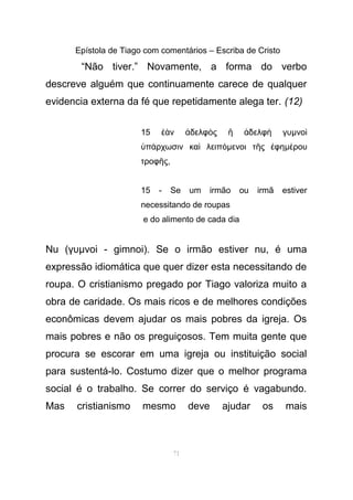 Epístola de Tiago com comentários – Escriba de Cristo
“Não tiver.” Novamente, a forma do verbo
descreve alguém que continuamente carece de qualquer
evidencia externa da fé que repetidamente alega ter. (12)
15 ν δελφ ς δελφ γυἐὰ ἀ ὸ ἢ ἀ ὴ µνοὶ
π ρχωσιν κα λειπὑ ά ὶ όµενοι τ ς φηῆ ἐ µ ρουέ
τροφ ςῆ ,
15 - Se um irmão ou irmã estiver
necessitando de roupas
e do alimento de cada dia
Nu (γυµνο - gimnoi). Se o irmão estiver nu, é umaὶ
expressão idiomática que quer dizer esta necessitando de
roupa. O cristianismo pregado por Tiago valoriza muito a
obra de caridade. Os mais ricos e de melhores condições
econômicas devem ajudar os mais pobres da igreja. Os
mais pobres e não os preguiçosos. Tem muita gente que
procura se escorar em uma igreja ou instituição social
para sustentá-lo. Costumo dizer que o melhor programa
social é o trabalho. Se correr do serviço é vagabundo.
Mas cristianismo mesmo deve ajudar os mais
71
 