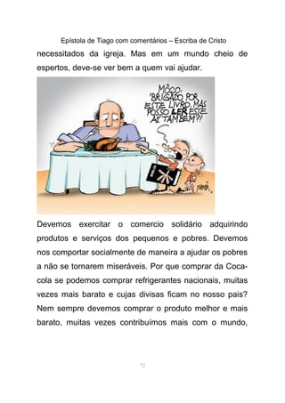 Epístola de Tiago com comentários – Escriba de Cristo
necessitados da igreja. Mas em um mundo cheio de
espertos, deve-se ver bem a quem vai ajudar.
Devemos exercitar o comercio solidário adquirindo
produtos e serviços dos pequenos e pobres. Devemos
nos comportar socialmente de maneira a ajudar os pobres
a não se tornarem miseráveis. Por que comprar da Coca-
cola se podemos comprar refrigerantes nacionais, muitas
vezes mais barato e cujas divisas ficam no nosso pais?
Nem sempre devemos comprar o produto melhor e mais
barato, muitas vezes contribuímos mais com o mundo,
72
 