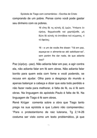 Epístola de Tiago com comentários – Escriba de Cristo
comprando de um pobre. Pense como você pode gastar
seu dinheiro com os pobres.
16 ε π δ τις α το ς ξἴ ῃ έ ὐ ῖ ἐ ὑµ νῶ , π γετε νὙ ά ἐ
ε ρ νἰ ή ῃ, θερµα νεσθε κα χορτ ζεσθεί ὶ ά , µὴ
δ τε δ α το ς τ πιτ δεια το σῶ ὲ ὐ ῖ ὰ ἐ ή ῦ ώµατος, τί
τ φελοςὸ ὄ ;
16 - e um de vocês lhe disser: "Vá em paz,
aqueça-se e alimente-se até satisfazer-se",
sem porém lhe dar nada, de que adianta
isso?
Paz (ε ρ ν - paz). Não adianta falar em paz, e agir contraἰ ή ῃ
ela, não adianta falar em fé sem obras. Não adianta falar
bonito para quem esta com fome e você podendo, se
recusa em ajudar. Olha para a desgraça do mundo e
apenas balançar a cabeça e dizer que esta todo perdido e
não fazer nada para melhorar, é falta de fé, ou é fé sem
obras. Na linguagem do apóstolo Paulo é falta de fé. Na
linguagem de Tiago é fé sem obras.
René Krüger comenta sobre a obra que Tiago tanto
prega na sua epístola e que Lutero não compreendeu:
“Para o protestantismo de raiz luterana, Tg 2,14-26
costuma ser visto como um texto problemático, já que
73
 