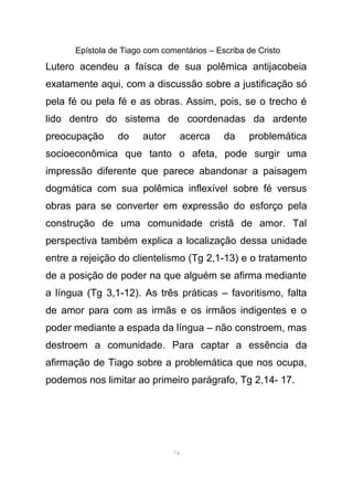 Epístola de Tiago com comentários – Escriba de Cristo
Lutero acendeu a faísca de sua polêmica antijacobeia
exatamente aqui, com a discussão sobre a justificação só
pela fé ou pela fé e as obras. Assim, pois, se o trecho é
lido dentro do sistema de coordenadas da ardente
preocupação do autor acerca da problemática
socioeconômica que tanto o afeta, pode surgir uma
impressão diferente que parece abandonar a paisagem
dogmática com sua polêmica inflexível sobre fé versus
obras para se converter em expressão do esforço pela
construção de uma comunidade cristã de amor. Tal
perspectiva também explica a localização dessa unidade
entre a rejeição do clientelismo (Tg 2,1-13) e o tratamento
de a posição de poder na que alguém se afirma mediante
a língua (Tg 3,1-12). As três práticas – favoritismo, falta
de amor para com as irmãs e os irmãos indigentes e o
poder mediante a espada da língua – não constroem, mas
destroem a comunidade. Para captar a essência da
afirmação de Tiago sobre a problemática que nos ocupa,
podemos nos limitar ao primeiro parágrafo, Tg 2,14- 17.
74
 