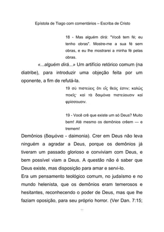 Epístola de Tiago com comentários – Escriba de Cristo
18 - Mas alguém dirá: "Você tem fé; eu
tenho obras". Mostre-me a sua fé sem
obras, e eu lhe mostrarei a minha fé pelas
obras.
«...alguém dirá...» Um artifício retórico comum (na
diatribe), para introduzir uma objeção feita por um
oponente, a fim de refutá-la.
19 σ πιστε εις τι ε ς θε ς στινὺ ύ ὅ ἷ ό ἐ ; καλ ςῶ
ποιε ς· κα τ δαιῖ ὶ ὰ µ νια πιστε ουσιν καό ύ ὶ
φρ σσουσινί .
19 - Você crê que existe um só Deus? Muito
bem! Até mesmo os demônios crêem — e
tremem!
Demônios (δαιµ νια - daimonia). Crer em Deus não levaό
ninguém a agradar a Deus, porque os demônios já
tiveram um passado glorioso e conviviam com Deus, e
bem possível viam a Deus. A questão não é saber que
Deus existe, mas disposição para amar e servi-lo.
Era um pensamento teológico comum, no judaísmo e no
mundo helenista, que os demônios eram temerosos e
hesitantes, reconhecendo o poder de Deus, mas que lhe
faziam oposição, para seu próprio horror. (Ver Dan. 7:15;
77
 