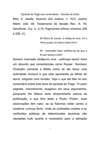 Epístola de Tiago com comentários – Escriba de Cristo
Man. 4; Josefo, Guerras dos Judeus, v. 10:3; Justino
Mártir, Diál. 49; Testamento de Abraão Rev. A. 16;
Xenofonte, Cry. iv. 2:15; fragmentos órficos números 238
e 239. (1)
20 θ λεις δ γν ναιέ ὲ ῶ , νθρωπε κενὦ ἄ έ, τιὅ ἡ
π στις χωρ ς τ ν ργων ργ στινί ὶ ῶ ἔ ἀ ή ἐ ;
20 - Insensato! Quer certificar-se de que a
fé sem obras é inútil?
Homem insensato ( νθρωπε κεν - anthrope keve)!ἄ έ Acho
um absurdo que comentaristas como Russel Normann
Champlin comenta a Bíblia como se ele fosse uma
autoridade revisora e que esta apontando as falhas do
aluno, exigindo uma revisão. Veja o que ele fala no seu
comentário sobre este texto da epístola de Tiago: “O autor
sagrado, naturalmente, exagerou em seus argumentos,
porquanto lhe faltava certo discernimento acerca da
justificação, e que fora dado a Paulo. Porém, suas
observações têm valor, se as fizermos voltar contra a
moderna «crença fácil», onde as profissões credais e as
confissões públicas de determinadas doutrinas são
reputadas tudo quanto é necessário para a salvação
78
 