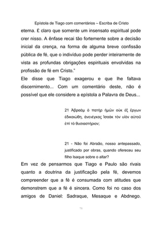 Epístola de Tiago com comentários – Escriba de Cristo
eterna. £ claro que somente um insensato espiritual pode
crer nisso. A ênfase recai tão fortemente sobre a decisão
inicial da crença, na forma de alguma breve confissão
pública de fé, que o indivíduo pode perder inteiramente de
vista as profundas obrigações espirituais envolvidas na
profissão de fé em Cristo.”
Ele disse que Tiago exagerou e que lhe faltava
discernimento... Com um comentário deste, não é
possível que ele considere a epístola a Palavra de Deus...
21 βραἈ ὰµ πατ ρὁ ὴ ἡµ ν ο κ ξ ργωνῶ ὐ ἐ ἔ
δικαι θηἐ ώ , νεν γκας σα κ τ ν υ ν α τοἀ έ Ἰ ὰ ὸ ἱὸ ὐ ῦ
π τ θυσιαστ ριονἐ ὶ ὸ ή ;
21 - Não foi Abraão, nosso antepassado,
justificado por obras, quando ofereceu seu
filho Isaque sobre o altar?
Em vez de pensarmos que Tiago e Paulo são rivais
quanto a doutrina da justificação pela fé, devemos
compreender que a fé é consumada com atitudes que
demonstrem que a fé é sincera. Como foi no caso dos
amigos de Daniel: Sadraque, Mesaque e Abdnego.
79
 