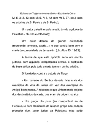 Epístola de Tiago com comentários – Escriba de Cristo
Mt 5, 3; 2, 13 com Mt 5, 7; 5, 12 com Mt 5, 37, etc.), com
os escritos de S. Paulo e de S. Pedro);
Um autor palestino (pela alusão à vida agrícola da
Palestina - chuvas e colheitas);
Um autor dotado de grande autoridade
(repreende, ameaça, exorta...), o que condiz bem com o
chefe da comunidade de Jerusalém (cfr. Atos 15, 12-21).
A teoria de que esta epístola seria um escrito
judaico, com algumas interpolações cristãs, é destituída
de base sólida, pois toda a carta tem um cunho cristão.
Dificuldades contra a autoria de Tiago:
- Um parente do Senhor deveria falar mais dos
exemplos da vida de Jesus em vez dos exemplos do
Antigo Testamento. A resposta é que vinham mais ao jeito
dos destinatários da carta, que eram de origem judaica.
- Um grego tão puro (só comparável ao de
Hebreus) e com elementos da retórica grega não poderia
proceder dum autor judeu da Palestina; mas pode
8
 