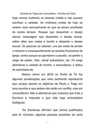 Epístola de Tiago com comentários – Escriba de Cristo
Hoje vemos mulheres se dizendo cristãs e não querem
sacrificar a vaidade. As mulheres cristãs de hoje se
vestem mais sensualmente do que as piores prostitutas
de outros tempos. Roupas que despertam o desejo
sexual, maquiagem que despertam o desejo sexual,
saltos altos que realça a bunda e desperta o desejo
sexual. Os pastores se calaram, uns por medo de perder
o rebanho e consequentemente as receitas financeiras da
Igreja, outros porque se apontarem o pecado, vai perder o
cargo de pastor, líder, oficial eclesiástico, etc. Fé exige
abandonar a vaidade do mundo, o sensualismo, o status
de autoridade etc.
Nelson Júnior em 2016 no Portal da Fé fez
algumas ponderações que acho pertinente reproduzi-la
aqui porque aponta os objetivos de Paulo e Tiago em
seus escritos e que ambos não estão em conflito, mas em
concordância. Não é admissível que creiamos que toda a
Escritura é inspirada e que nela haja contradições
teológicas:
“As Escrituras afirmam que somos justificados
pela fé. Contudo, algumas pessoas acreditam ter certa
81
 