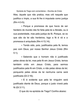 Epístola de Tiago com comentários – Escriba de Cristo
Mas, àquele que não pratica, mas crê naquele que
justifica o ímpio, a sua fé lhe é imputada como justiça
(Rm 4:3-5);
 Porque a promessa de que havia de ser
herdeiro do mundo não foi feita pela lei a Abraão, ou à
sua posteridade, mas pela justiça da fé. Porque, se os
que são da lei são herdeiros, logo a fé é vã e a
promessa é aniquilada (Rm 4:13,14);
 Tendo sido, pois, justificados pela fé, temos
paz com Deus, por nosso Senhor Jesus Cristo (Rm
5:1);
 Sabendo que o homem não é justificado
pelas obras da lei, mas pela fé em Jesus Cristo, temos
também crido em Jesus Cristo, para sermos
justificados pela fé em Cristo, e não pelas obras da lei;
porquanto pelas obras da lei nenhuma carne será
justificada (Gl 2:16);
 E é evidente que pela lei ninguém será
justificado diante de Deus, porque o justo viverá pela
fé (Gl 3:11).
O que diz na epístola de Tiago? Confira abaixo:
83
 