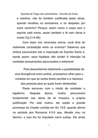 Epístola de Tiago com comentários – Escriba de Cristo
a meretriz, não foi também justificada pelas obras,
quando recolheu os emissários, e os despediu por
outro caminho? Porque, assim como o corpo sem o
espírito está morto, assim também a fé sem obras é
morta (Tg 2:14-26).
Com base nos versículos acima, você diria ter
realmente contradição entre os ensinos? Sabemos que
ambos escreveram sob a inspiração do Espírito Santo e,
sendo assim, essa hipótese não existe! A intenção foi
combater pensamentos equivocados e extremos!
Para descartarmos totalmente a possibilidade de
uma divergência entre ambos, precisamos olhar para o
contexto em que as cartas foram escritas e a natureza
das pessoas para as quais foram destinadas:
Paulo escreveu com o intuito de combater o
legalismo. Naquela época, muitos procuravam
fundamentar nas obras da lei mosaica, a própria
justificação. Por este motivo, ele expõe a grande
promessa do Criador contida em Gn 15:6, quando afirma
na epístola aos Romanos 4:3-5 que, Abraão creu no
Senhor, e isso lhe foi imputado como justiça. Ele ainda
85
 
