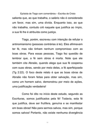 Epístola de Tiago com comentários – Escriba de Cristo
salienta que, ao que trabalha, o salário não é considerado
um favor, mas sim, uma dívida. Enquanto isso, ao que
não trabalha, contudo crê naquele que justifica ao ímpio,
a sua fé lhe é atribuída como justiça.
Tiago, porém, escreveu com intenção de refutar o
antinomianismo (pessoas contrárias à lei). Eles afirmavam
ter fé, mas não tinham nenhum compromisso com as
boas obras. Para essas pessoas, Tiago fez questão de
lembrar que, a fé sem obras é morta. Note que ele
também cita Abraão, quando alega que sua fé cooperou
com suas obras, sendo por meio delas, a fé aperfeiçoada
(Tg 2:22). O foco deste relato é que as boas obras de
Abraão não foram feitas para obter salvação, mas sim,
como um homem salvo, demonstrou por meio de ações,
uma justificação verdadeira!
Como foi dito no início deste estudo, segundo as
Escrituras, somos justificados pela fé! Todavia, esta fé
que justifica, deve ser frutífera, genuína e se manifestar
em boas obras! Não para sermos salvos, mas sim, porque
somos salvos! Portanto, não existe nenhuma divergência
86
 