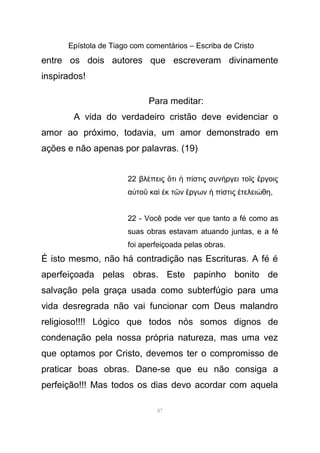 Epístola de Tiago com comentários – Escriba de Cristo
entre os dois autores que escreveram divinamente
inspirados!
Para meditar:
A vida do verdadeiro cristão deve evidenciar o
amor ao próximo, todavia, um amor demonstrado em
ações e não apenas por palavras. (19)
22 βλ πεις τι π στις συν ργει το ς ργοιςέ ὅ ἡ ί ή ῖ ἔ
α το κα κ τ ν ργων π στις τελει θηὐ ῦ ὶ ἐ ῶ ἔ ἡ ί ἐ ώ ,
22 - Você pode ver que tanto a fé como as
suas obras estavam atuando juntas, e a fé
foi aperfeiçoada pelas obras.
É isto mesmo, não há contradição nas Escrituras. A fé é
aperfeiçoada pelas obras. Este papinho bonito de
salvação pela graça usada como subterfúgio para uma
vida desregrada não vai funcionar com Deus malandro
religioso!!!! Lógico que todos nós somos dignos de
condenação pela nossa própria natureza, mas uma vez
que optamos por Cristo, devemos ter o compromisso de
praticar boas obras. Dane-se que eu não consiga a
perfeição!!! Mas todos os dias devo acordar com aquela
87
 