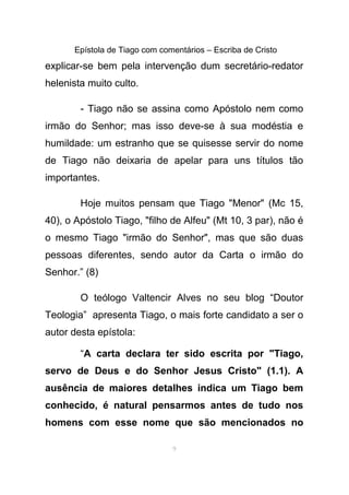 Epístola de Tiago com comentários – Escriba de Cristo
explicar-se bem pela intervenção dum secretário-redator
helenista muito culto.
- Tiago não se assina como Apóstolo nem como
irmão do Senhor; mas isso deve-se à sua modéstia e
humildade: um estranho que se quisesse servir do nome
de Tiago não deixaria de apelar para uns títulos tão
importantes.
Hoje muitos pensam que Tiago "Menor" (Mc 15,
40), o Apóstolo Tiago, "filho de Alfeu" (Mt 10, 3 par), não é
o mesmo Tiago "irmão do Senhor", mas que são duas
pessoas diferentes, sendo autor da Carta o irmão do
Senhor.” (8)
O teólogo Valtencir Alves no seu blog “Doutor
Teologia” apresenta Tiago, o mais forte candidato a ser o
autor desta epístola:
“A carta declara ter sido escrita por "Tiago,
servo de Deus e do Senhor Jesus Cristo" (1.1). A
ausência de maiores detalhes indica um Tiago bem
conhecido, é natural pensarmos antes de tudo nos
homens com esse nome que são mencionados no
9
 