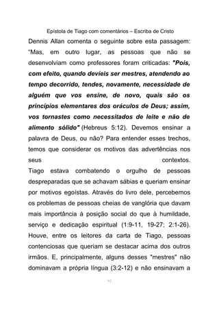 Epístola de Tiago com comentários – Escriba de Cristo
Dennis Allan comenta o seguinte sobre esta passagem:
“Mas, em outro lugar, as pessoas que não se
desenvolviam como professores foram criticadas: "Pois,
com efeito, quando devíeis ser mestres, atendendo ao
tempo decorrido, tendes, novamente, necessidade de
alguém que vos ensine, de novo, quais são os
princípios elementares dos oráculos de Deus; assim,
vos tornastes como necessitados de leite e não de
alimento sólido" (Hebreus 5:12). Devemos ensinar a
palavra de Deus, ou não? Para entender esses trechos,
temos que considerar os motivos das advertências nos
seus contextos.
Tiago estava combatendo o orgulho de pessoas
despreparadas que se achavam sábias e queriam ensinar
por motivos egoístas. Através do livro dele, percebemos
os problemas de pessoas cheias de vanglória que davam
mais importância à posição social do que à humildade,
serviço e dedicação espiritual (1:9-11, 19-27; 2:1-26).
Houve, entre os leitores da carta de Tiago, pessoas
contenciosas que queriam se destacar acima dos outros
irmãos. E, principalmente, alguns desses "mestres" não
dominavam a própria língua (3:2-12) e não ensinavam a
93
 