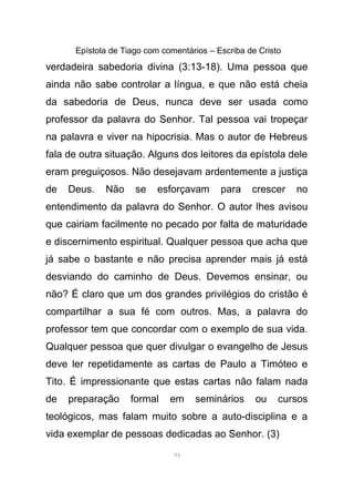 Epístola de Tiago com comentários – Escriba de Cristo
verdadeira sabedoria divina (3:13-18). Uma pessoa que
ainda não sabe controlar a língua, e que não está cheia
da sabedoria de Deus, nunca deve ser usada como
professor da palavra do Senhor. Tal pessoa vai tropeçar
na palavra e viver na hipocrisia. Mas o autor de Hebreus
fala de outra situação. Alguns dos leitores da epístola dele
eram preguiçosos. Não desejavam ardentemente a justiça
de Deus. Não se esforçavam para crescer no
entendimento da palavra do Senhor. O autor lhes avisou
que cairiam facilmente no pecado por falta de maturidade
e discernimento espiritual. Qualquer pessoa que acha que
já sabe o bastante e não precisa aprender mais já está
desviando do caminho de Deus. Devemos ensinar, ou
não? É claro que um dos grandes privilégios do cristão é
compartilhar a sua fé com outros. Mas, a palavra do
professor tem que concordar com o exemplo de sua vida.
Qualquer pessoa que quer divulgar o evangelho de Jesus
deve ler repetidamente as cartas de Paulo a Timóteo e
Tito. É impressionante que estas cartas não falam nada
de preparação formal em seminários ou cursos
teológicos, mas falam muito sobre a auto-disciplina e a
vida exemplar de pessoas dedicadas ao Senhor. (3)
94
 