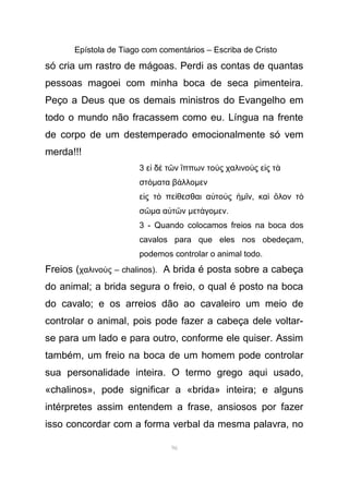 Epístola de Tiago com comentários – Escriba de Cristo
só cria um rastro de mágoas. Perdi as contas de quantas
pessoas magoei com minha boca de seca pimenteira.
Peço a Deus que os demais ministros do Evangelho em
todo o mundo não fracassem como eu. Língua na frente
de corpo de um destemperado emocionalmente só vem
merda!!!
3 ε δ τ ν ππων το ς χαλινο ς ε ς τἰ ὲ ῶ ἵ ὺ ὺ ἰ ὰ
στόµατα β λλοά µεν
ε ς τ πε θεσθαι α το ςἰ ὸ ί ὐ ὺ ἡµ νῖ , κα λον τὶ ὅ ὸ
σῶµα α τ νὐ ῶ µετ γοά µεν.
3 - Quando colocamos freios na boca dos
cavalos para que eles nos obedeçam,
podemos controlar o animal todo.
Freios (χαλινο ς – chalinos).ὺ A brida é posta sobre a cabeça
do animal; a brida segura o freio, o qual é posto na boca
do cavalo; e os arreios dão ao cavaleiro um meio de
controlar o animal, pois pode fazer a cabeça dele voltar-
se para um lado e para outro, conforme ele quiser. Assim
também, um freio na boca de um homem pode controlar
sua personalidade inteira. O termo grego aqui usado,
«chalinos», pode significar a «brida» inteira; e alguns
intérpretes assim entendem a frase, ansiosos por fazer
isso concordar com a forma verbal da mesma palavra, no
96
 