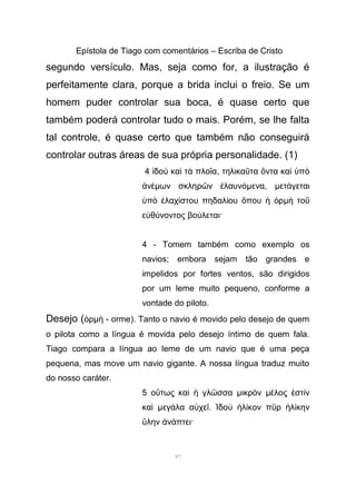 Epístola de Tiago com comentários – Escriba de Cristo
segundo versículo. Mas, seja como for, a ilustração é
perfeitamente clara, porque a brida inclui o freio. Se um
homem puder controlar sua boca, é quase certo que
também poderá controlar tudo o mais. Porém, se lhe falta
tal controle, é quase certo que também não conseguirá
controlar outras áreas de sua própria personalidade. (1)
4 δο κα τ πλο αἰ ὺ ὶ ὰ ῖ , τηλικα τα ντα κα πῦ ὄ ὶ ὑ ὸ
νἀ έµων σκληρ ν λαυνῶ ἐ όµενα, µετ γεταιά
π λαχ στου πηδαλ ου που ρὑ ὸ ἐ ί ί ὅ ἡ ὁ µ τοὴ ῦ
ε θ νοντος βο λεται·ὐ ύ ύ
4 - Tomem também como exemplo os
navios; embora sejam tão grandes e
impelidos por fortes ventos, são dirigidos
por um leme muito pequeno, conforme a
vontade do piloto.
Desejo ( ρὁ µ - orme). Tanto o navio é movido pelo desejo de quemὴ
o pilota como a língua é movida pelo desejo íntimo de quem fala.
Tiago compara a língua ao leme de um navio que é uma peça
pequena, mas move um navio gigante. A nossa língua traduz muito
do nosso caráter.
5 ο τως κα γλ σσαὕ ὶ ἡ ῶ µικρ νὸ µ λος στ νέ ἐ ὶ
καὶ µεγ λα α χεά ὐ ῖ. δο λ κον π ρ λ κηνἸ ὺ ἡ ί ῦ ἡ ί
λην ν πτει·ὕ ἀ ά
97
 