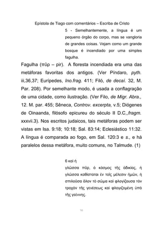 Epístola de Tiago com comentários – Escriba de Cristo
5 - Semelhantemente, a língua é um
pequeno órgão do corpo, mas se vangloria
de grandes coisas. Vejam como um grande
bosque é incendiado por uma simples
fagulha.
Fagulha (π ρ – pir).ῦ A floresta incendiada era uma das
metáforas favoritas dos antigos. (Ver Píndaro, pyth.
iii,36,37; Eurípedes, Ino.frag. 411; Filó, de decaí. 32, M.
Par. 208). Por semelhante modo, é usada a conflagração
de uma cidade, como ilustração. (Ver Filo, de Migr. Abra.,
12. M. par. 455; Sêneca, Controv. excerpta, v.5; Diógenes
de Oinaanda, filósofo epicureu do século II D.C,,fragm.
xxxvii.3). Nos escritos judaicos, tais metáforas podem ser
vistas em Isa. 9:18; 10:18; Sal. 83:14; Eclesiástico 11:32.
A língua é comparada ao fogo, em Sal. 120:3 e s., e há
paralelos dessa metáfora, muito comuns, no Talmude. (1)
6 καὶ ἡ
γλ σσα π ρῶ ῦ , κ σὁ ό µος τ ς δικ αςῆ ἀ ί , ἡ
γλ σσα καθ σταται ν το ςῶ ί ἐ ῖ µ λεσινέ ἡµ νῶ , ἡ
σπιλο σα λον τ σῦ ὅ ὸ ῶµα κα φλογ ζουσα τ νὶ ί ὸ
τροχ ν τ ς γεν σεως κα φλογιζοὸ ῆ έ ὶ µ νη πέ ὑ ὸ
τ ς γε ννηςῆ έ .
98
 