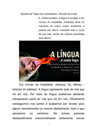 Epístola de Tiago com comentários – Escriba de Cristo
6 - Assim também, a língua é um fogo; é um
mundo de iniqüidade. Colocada entre os
membros do nosso corpo, contamina a
pessoa por inteiro, incendeia todo o curso
de sua vida, sendo ela mesma incendiada
pelo inferno.
Um mundo de iniqüidade. (κ σό µος τ ς δικ ας -ῆ ἀ ί
kósmos tís adikías). A língua representa tudo de mal que
há em nós. Por meio da língua acabamos deixando
transparecer parte do mal que há em nós. Dificilmente
conseguimos nos conter e acabamos por revelar para
alguns secretamente ou mesmo abertamente, tudo o que
pensamos ou sentimos. Se somos pessoas
desequilibradas emocionalmente certamente vamos
99
 