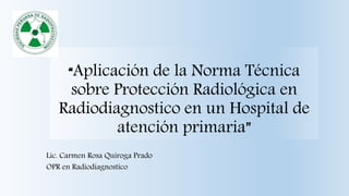 “Aplicación de la Norma Técnica
sobre Protección Radiológica en
Radiodiagnostico en un Hospital de
atención primaria”
Lic. Carmen Rosa Quiroga Prado
OPR en Radiodiagnostico
 