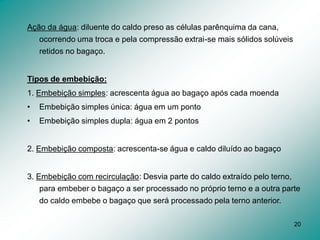 20
Ação da água: diluente do caldo preso as células parênquima da cana,
ocorrendo uma troca e pela compressão extrai-se mais sólidos solúveis
retidos no bagaço.
Tipos de embebição:
1. Embebição simples: acrescenta água ao bagaço após cada moenda
• Embebição simples única: água em um ponto
• Embebição simples dupla: água em 2 pontos
2. Embebição composta: acrescenta-se água e caldo diluído ao bagaço
3. Embebição com recirculação: Desvia parte do caldo extraído pelo terno,
para embeber o bagaço a ser processado no próprio terno e a outra parte
do caldo embebe o bagaço que será processado pela terno anterior.
 