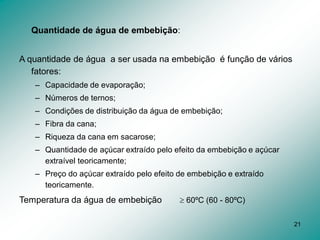 21
Quantidade de água de embebição:
A quantidade de água a ser usada na embebição é função de vários
fatores:
– Capacidade de evaporação;
– Números de ternos;
– Condições de distribuição da água de embebição;
– Fibra da cana;
– Riqueza da cana em sacarose;
– Quantidade de açúcar extraído pelo efeito da embebição e açúcar
extraível teoricamente;
– Preço do açúcar extraído pelo efeito de embebição e extraído
teoricamente.
Temperatura da água de embebição  60ºC (60 - 80ºC)
 