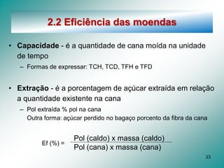 23
2.2 Eficiência das moendas
• Capacidade - é a quantidade de cana moída na unidade
de tempo
– Formas de expressar: TCH, TCD, TFH e TFD
• Extração - é a porcentagem de açúcar extraída em relação
a quantidade existente na cana
– Pol extraída % pol na cana
Outra forma: açúcar perdido no bagaço porcento da fibra da cana
Pol (caldo) x massa (caldo)
Pol (cana) x massa (cana)
Ef (%) =
 