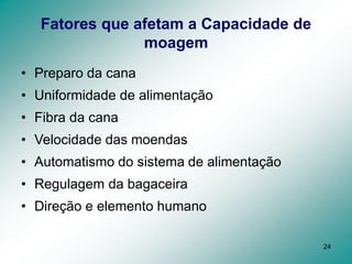 24
Fatores que afetam a Capacidade de
moagem
• Preparo da cana
• Uniformidade de alimentação
• Fibra da cana
• Velocidade das moendas
• Automatismo do sistema de alimentação
• Regulagem da bagaceira
• Direção e elemento humano
 