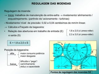 30
REGULAGEM DAS MOENDAS
Regulagem da moenda:
 Inicio: trabalhos de manutenção da entre-safra  nivelamento/ alinhamento /
esquadrejamento. (partindo do/ acionamento - turbinas)
- Nivelamento/ nível de precisão: 0,02 a 0,04 centésimos de mm/m linear.
 Cálculos eTraçado da bagaceira:
• Relação das aberturas em trabalho de entrada (E)
e saída (S)
E = 1,8 a 2,0 x S
Posição da bagaceira:
alta
baixa
maior consumo potência
maior desgaste
dificulta o “pega”/
caminhamento
reduz a capacidade
1,8 a 2,0 (c/ press-roller)
2,3 a 3,0 (s/ press-roller)
Pontos de regulagem das moendas DZ
 