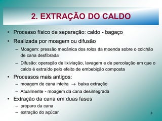 3
2. EXTRAÇÃO DO CALDO
• Processo físico de separação: caldo - bagaço
• Realizada por moagem ou difusão
– Moagem: pressão mecânica dos rolos da moenda sobre o colchão
de cana desfibrada
– Difusão: operação de lixiviação, lavagem e de percolação em que o
caldo é extraído pelo efeito de embebição composta
• Processos mais antigos:
– moagem de cana inteira  baixa extração
– Atualmente - moagem da cana desintegrada
• Extração da cana em duas fases
– preparo da cana
– extração do açúcar
 