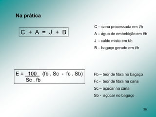 36
Na prática
C + A = J + B
C – cana processada em t/h
A – água de embebição em t/h
J - caldo misto em t/h
B – bagaço gerado em t/h
E = 100 (fb . Sc - fc . Sb)
Sc . fb
Fb – teor de fibra no bagaço
Fc - teor de fibra na cana
Sc – açúcar na cana
Sb - açúcar no bagaço
 